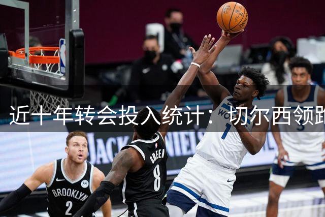 近十年转会投入统计：切尔西领跑，四强突破20亿大关